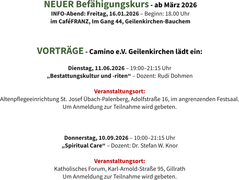 VORTRÄGE - Camino e.V. Geilenkirchen lädt ein:  Dienstag, 11.06.2026 – 19:00–21:15 Uhr  „Bestattungskultur und -riten“ – Dozent: Rudi Dohmen  Veranstaltungsort:  Altenpflegeeinrichtung St. Josef Übach-Palenberg, Adolfstraße 16, im angrenzenden Festsaal. Um Anmeldung zur Teilnahme wird gebeten.    Donnerstag, 10.09.2026 – 10:00–21:15 Uhr  „Spiritual Care“ – Dozent: Dr. Stefan W. Knor  Veranstaltungsort:  Katholisches Forum, Karl-Arnold-Straße 95, Gillrath Um Anmeldung zur Teilnahme wird gebeten. NEUER Befähigungskurs - ab März 2026 INFO-Abend: Freitag, 16.01.2026 – Beginn: 18.00 Uhr im CaféFRANZ, Im Gang 44, Geilenkirchen-Bauchem